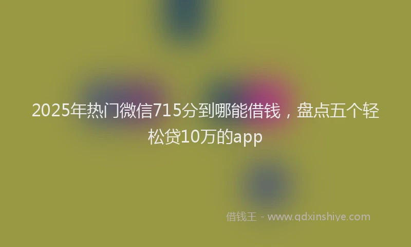 2025年热门微信715分到哪能借钱,盘点五个轻松贷10万的app