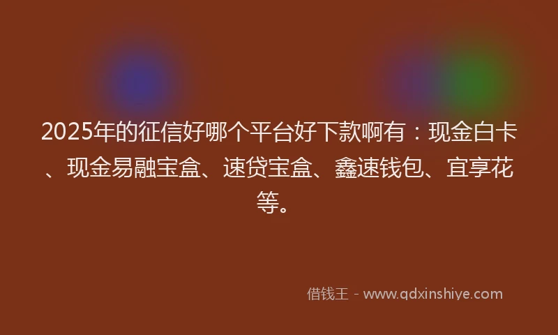2025年的征信好哪个平台好下款啊有：现金白卡、现金易融宝盒、速贷宝盒、鑫速钱包、宜享花等。