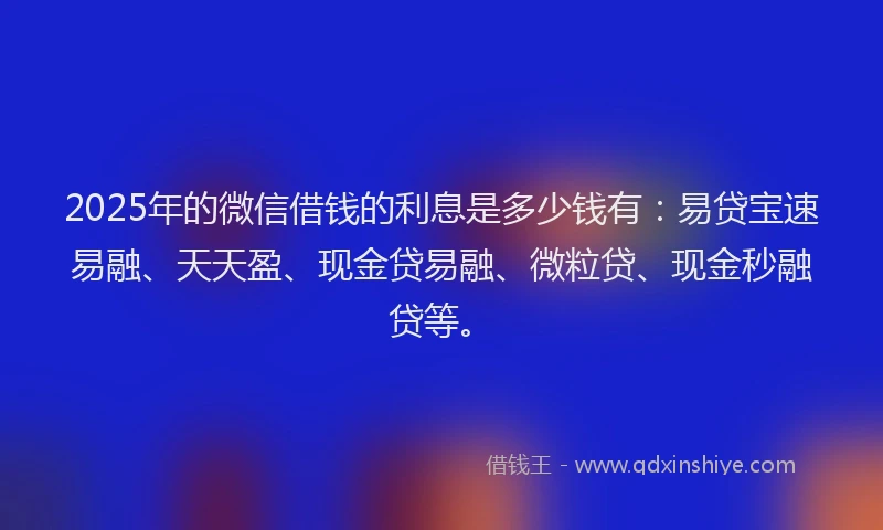 2025年的微信借钱的利息是多少钱有：易贷宝速易融、天天盈、现金贷易融、微粒贷、现金秒融贷等。