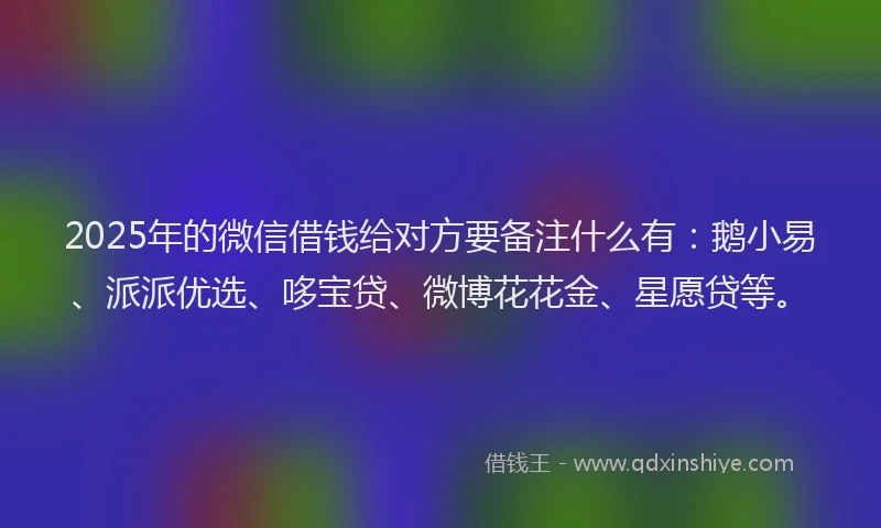 2025年的微信借钱给对方要备注什么有：鹅小易、派派优选、哆宝贷、微博花花金、星愿贷等。