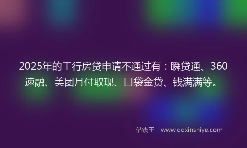 2025年的工行房贷申请不通过有：瞬贷通、360速融、美团月付取现、口袋金贷、钱满满等。