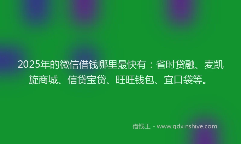 2025年的微信借钱哪里最快有：省时贷融、麦凯旋商城、信贷宝贷、旺旺钱包、宜口袋等。