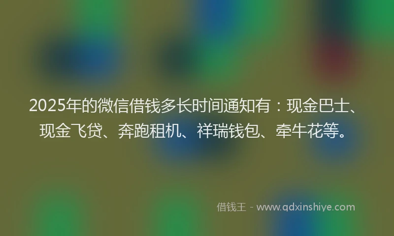 2025年的微信借钱多长时间通知有：现金巴士、现金飞贷、奔跑租机、祥瑞钱包、牵牛花等。
