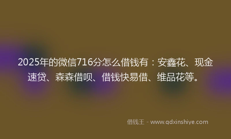 2025年的微信716分怎么借钱有：安鑫花、现金速贷、森森借呗、借钱快易借、维品花等。