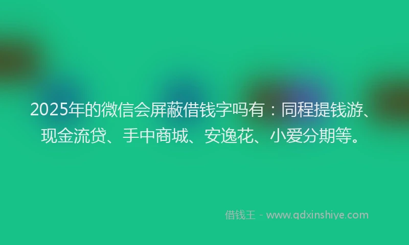 2025年的微信会屏蔽借钱字吗有：同程提钱游、现金流贷、手中商城、安逸花、小爱分期等。