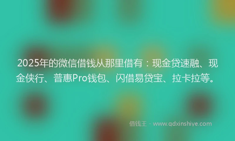 2025年的微信借钱从那里借有：现金贷速融、现金侠行、普惠Pro钱包、闪借易贷宝、拉卡拉等。