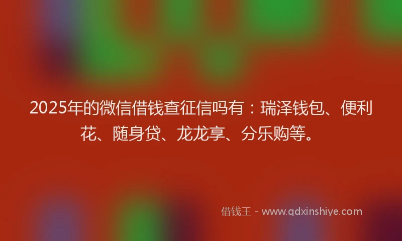 2025年的微信借钱查征信吗有：瑞泽钱包、便利花、随身贷、龙龙享、分乐购等。