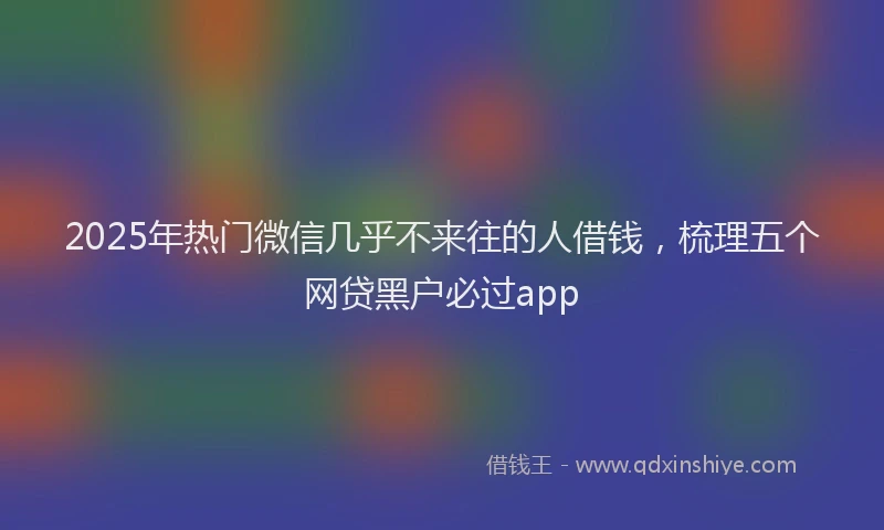 2025年热门微信几乎不来往的人借钱，梳理五个网贷黑户必过app
