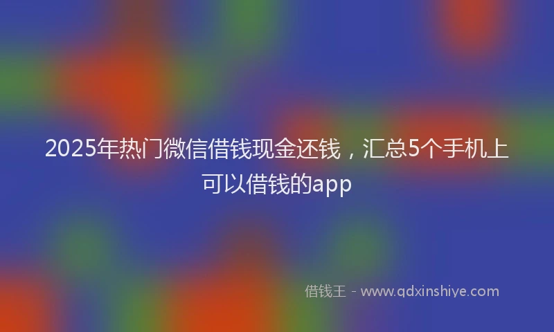 2025年热门微信借钱现金还钱，汇总5个手机上可以借钱的app