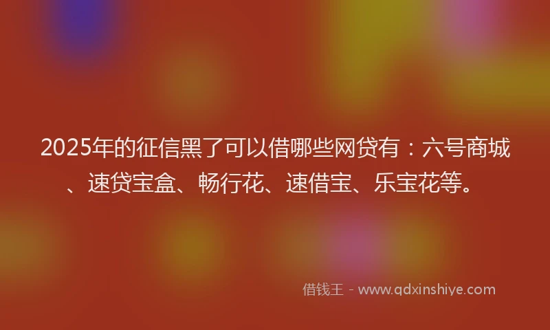 2025年的征信黑了可以借哪些网贷有：六号商城、速贷宝盒、畅行花、速借宝、乐宝花等。