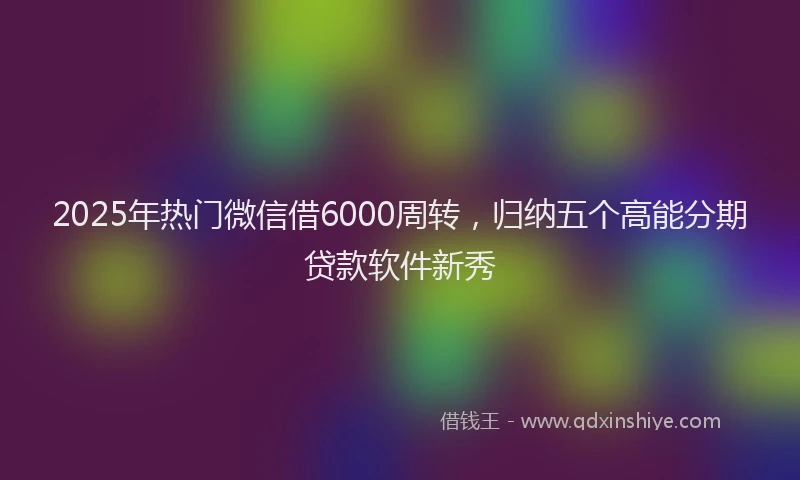 2025年热门微信借6000周转，归纳五个高能分期贷款软件新秀