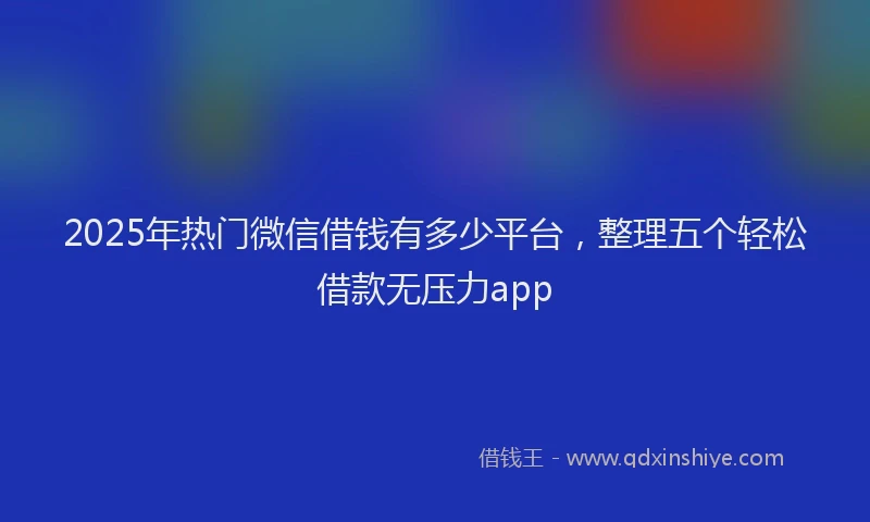 2025年热门微信借钱有多少平台，整理五个轻松借款无压力app