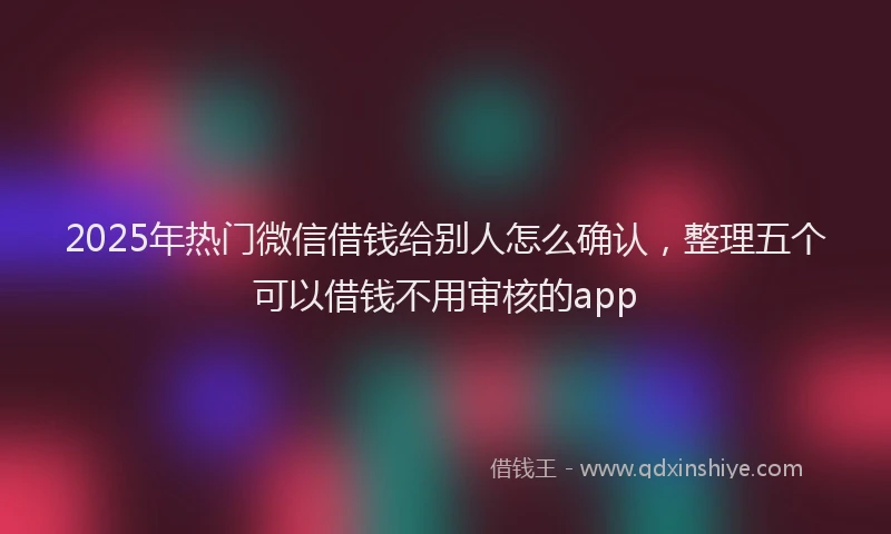 2025年热门微信借钱给别人怎么确认，整理五个可以借钱不用审核的app