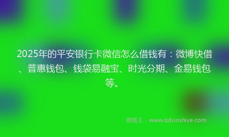 2025年的平安银行卡微信怎么借钱有：微博快借、普惠钱包、钱袋易融宝、时光分期、金易钱包等。