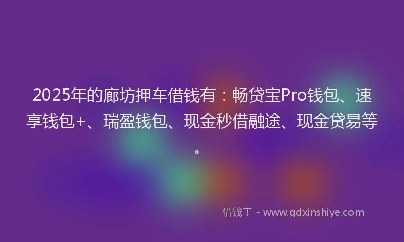 2025年的廊坊押车借钱有：畅贷宝Pro钱包、速享钱包+、瑞盈钱包、现金秒借融途、现金贷易等。