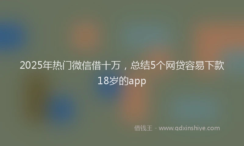 2025年热门微信借十万，总结5个网贷容易下款18岁的app