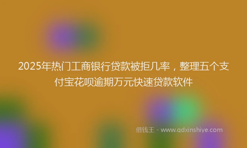 2025年热门工商银行贷款被拒几率，整理五个支付宝花呗逾期万元快速贷款软件