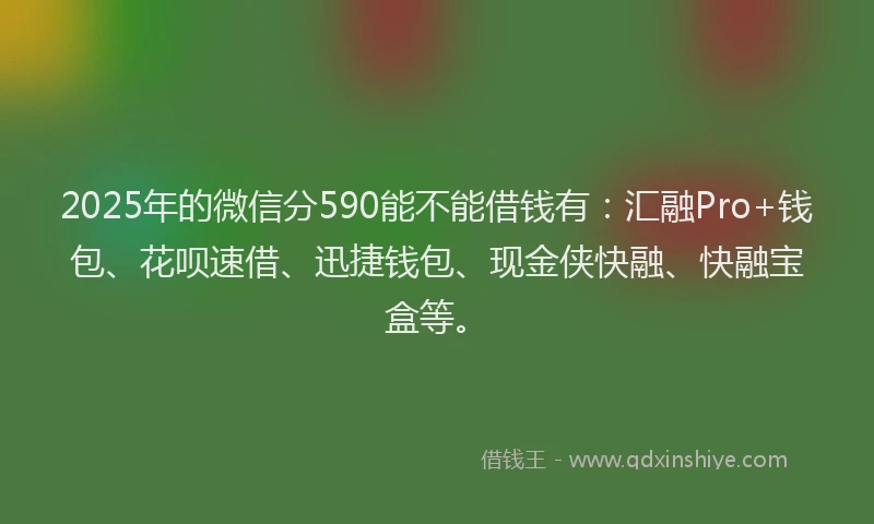 2025年的微信分590能不能借钱有：汇融Pro+钱包、花呗速借、迅捷钱包、现金侠快融、快融宝盒等。