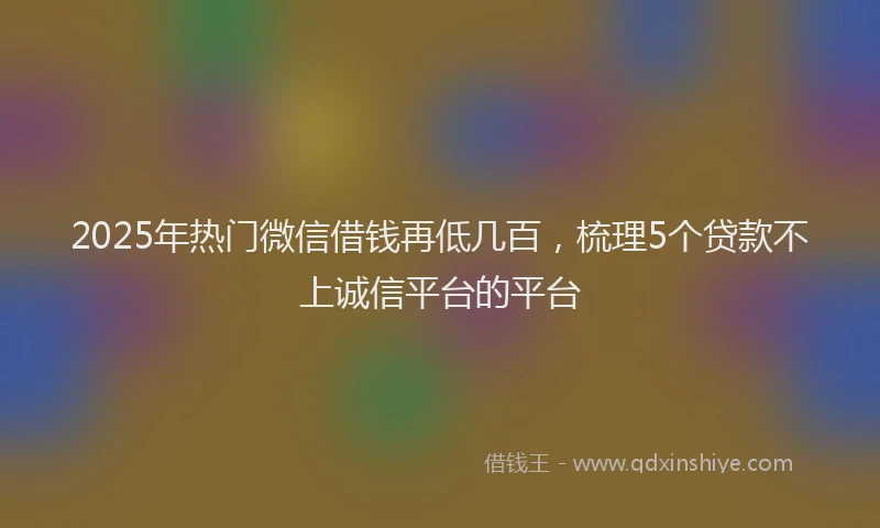 2025年热门微信借钱再低几百，梳理5个贷款不上诚信平台的平台