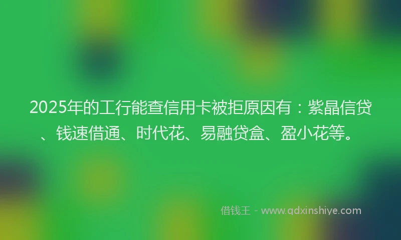 2025年的工行能查信用卡被拒原因有：紫晶信贷、钱速借通、时代花、易融贷盒、盈小花等。