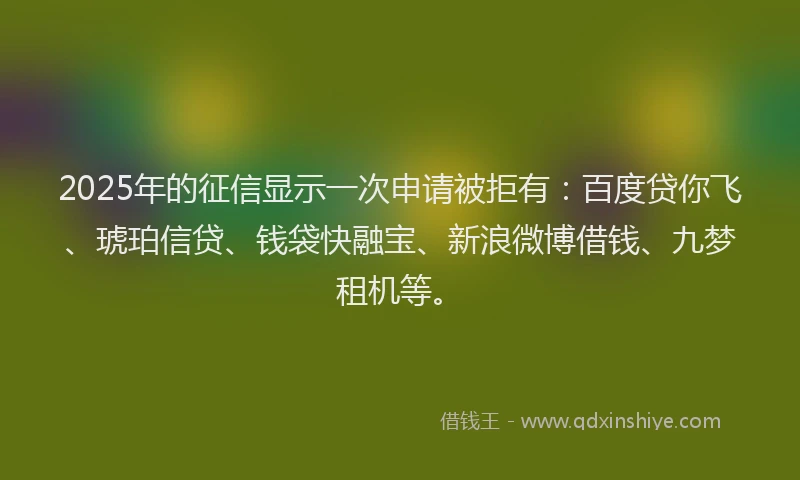 2025年的征信显示一次申请被拒有：百度贷你飞、琥珀信贷、钱袋快融宝、新浪微博借钱、九梦租机等。