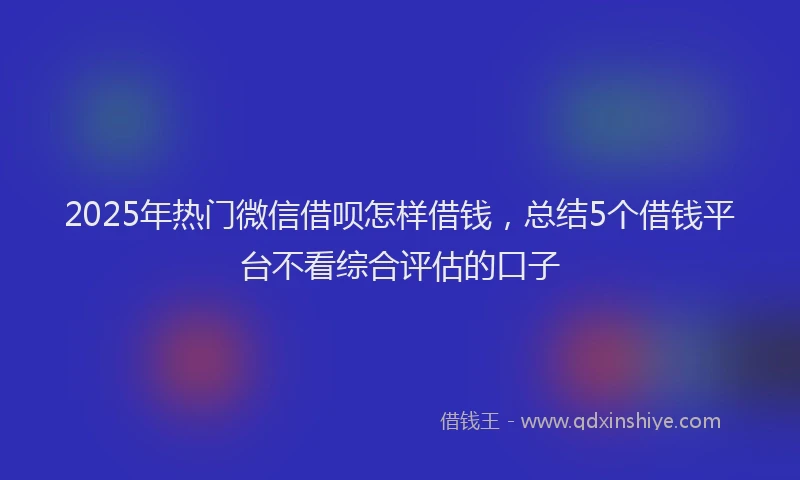 2025年热门微信借呗怎样借钱，总结5个借钱平台不看综合评估的口子
