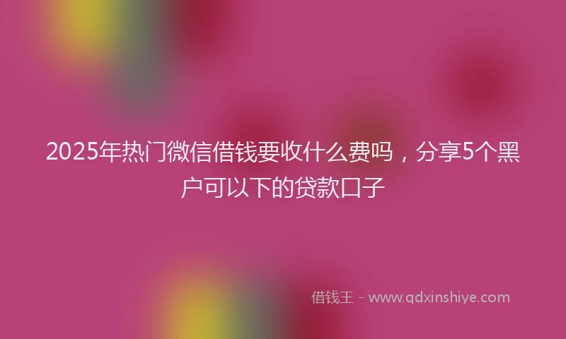 2025年热门微信借钱要收什么费吗，分享5个黑户可以下的贷款口子
