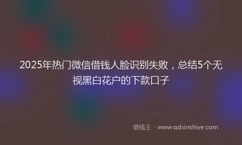 2025年热门微信借钱人脸识别失败，总结5个无视黑白花户的下款口子