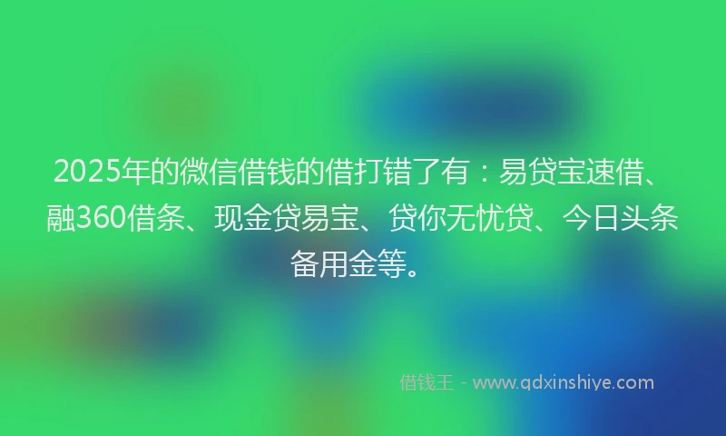 2025年的微信借钱的借打错了有：易贷宝速借、融360借条、现金贷易宝、贷你无忧贷、今日头条备用金等。