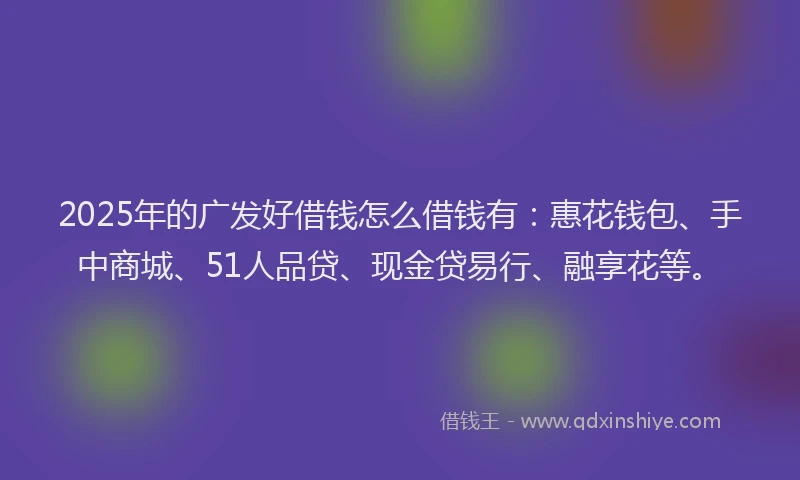 2025年的广发好借钱怎么借钱有：惠花钱包、手中商城、51人品贷、现金贷易行、融享花等。