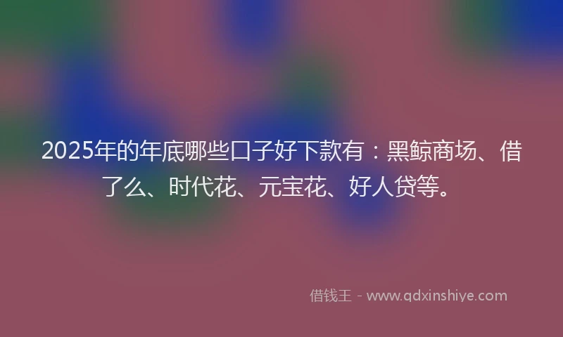 2025年的年底哪些口子好下款有：黑鲸商场、借了么、时代花、元宝花、好人贷等。