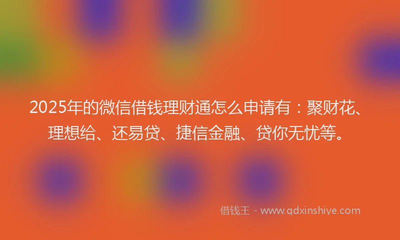 2025年的微信借钱理财通怎么申请有：聚财花、理想给、还易贷、捷信金融、贷你无忧等。