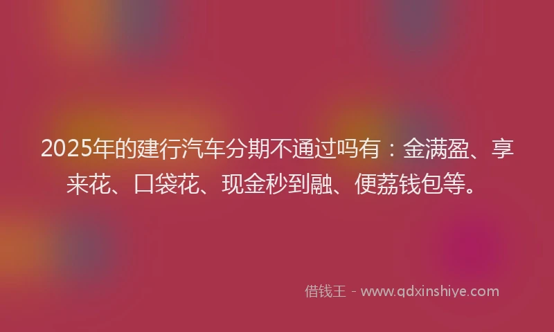 2025年的建行汽车分期不通过吗有：金满盈、享来花、口袋花、现金秒到融、便荔钱包等。