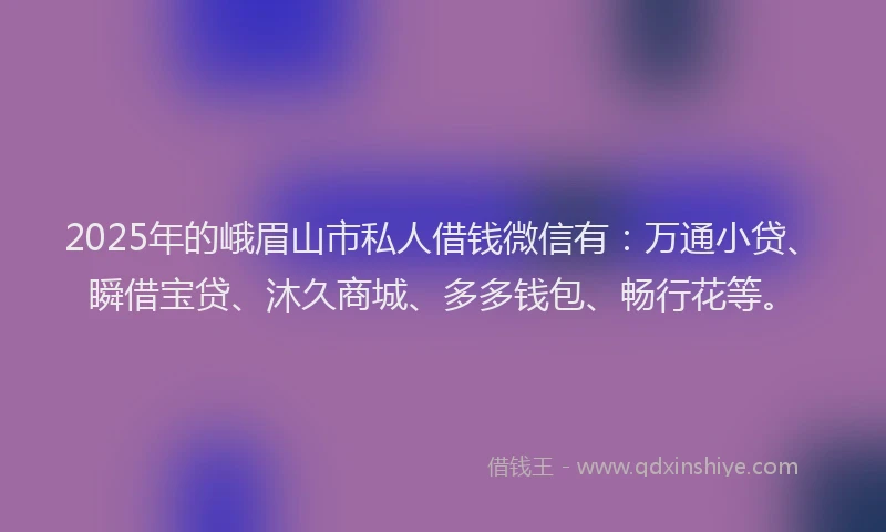 2025年的峨眉山市私人借钱微信有：万通小贷、瞬借宝贷、沐久商城、多多钱包、畅行花等。