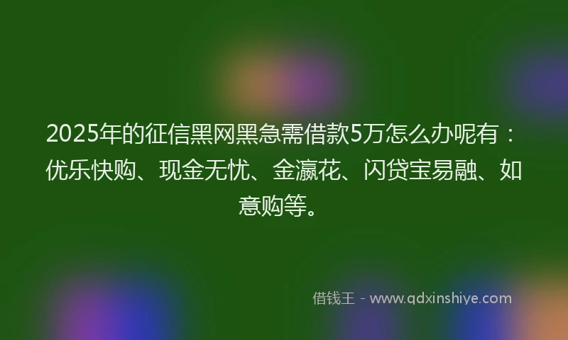2025年的征信黑网黑急需借款5万怎么办呢有：优乐快购、现金无忧、金瀛花、闪贷宝易融、如意购等。
