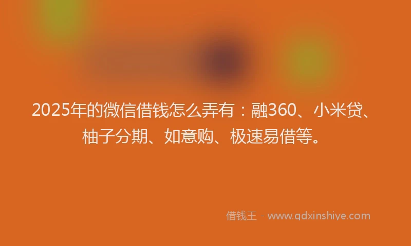 2025年的微信借钱怎么弄有:融360、小米贷、柚子分期、如意购、极速易借等。