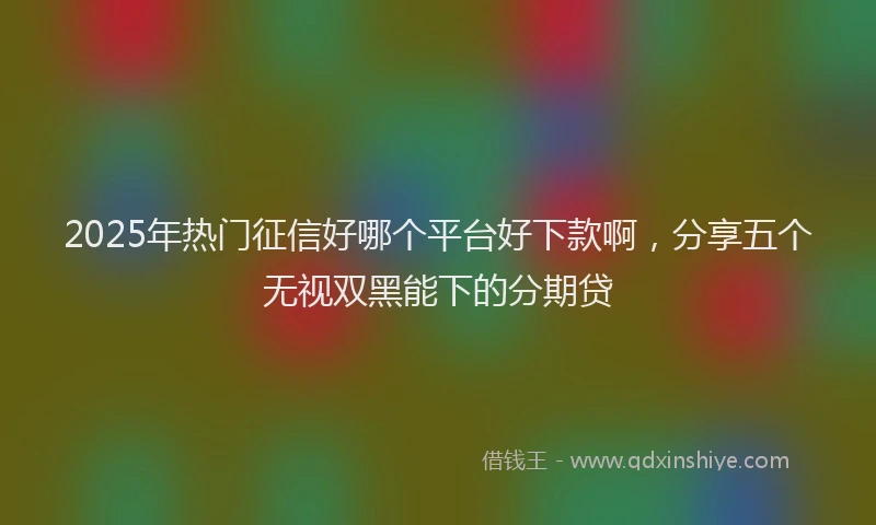 2025年热门征信好哪个平台好下款啊，分享五个无视双黑能下的分期贷
