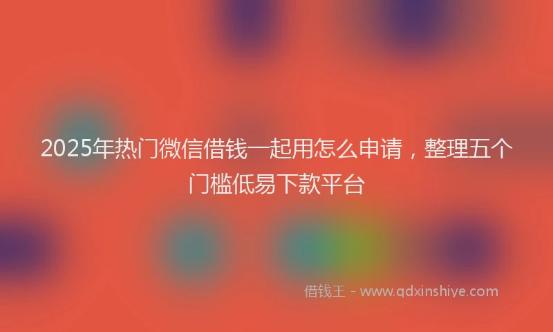 2025年热门微信借钱一起用怎么申请，整理五个门槛低易下款平台