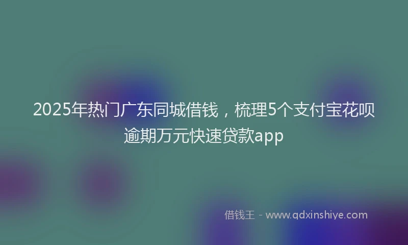 2025年热门广东同城借钱，梳理5个支付宝花呗逾期万元快速贷款app