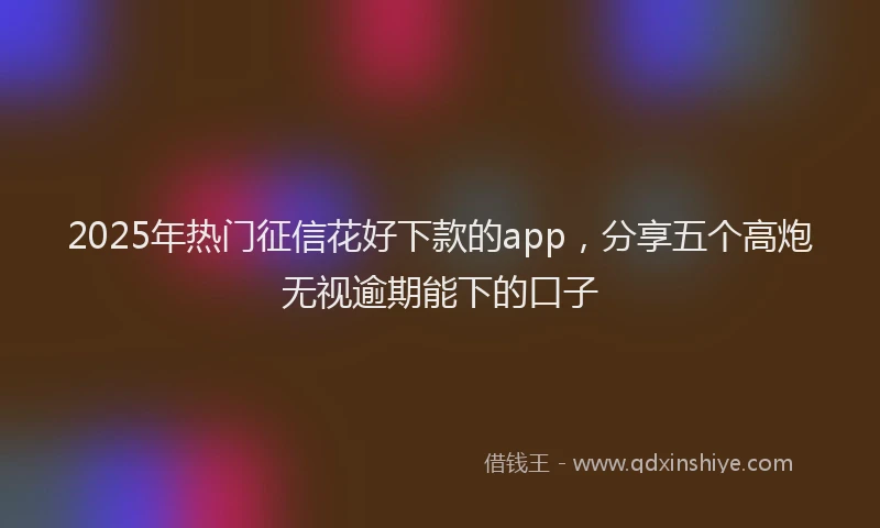 2025年热门征信花好下款的app，分享五个高炮无视逾期能下的口子