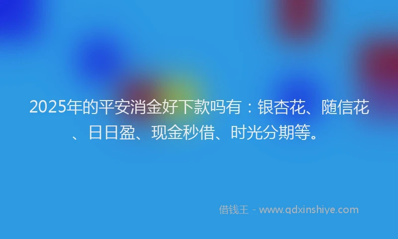2025年的平安消金好下款吗有：银杏花、随信花、日日盈、现金秒借、时光分期等。