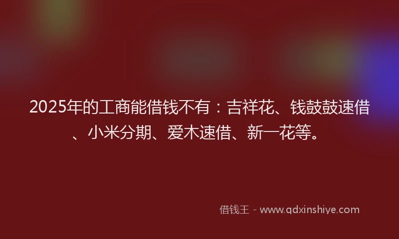 2025年的工商能借钱不有：吉祥花、钱鼓鼓速借、小米分期、爱木速借、新一花等。