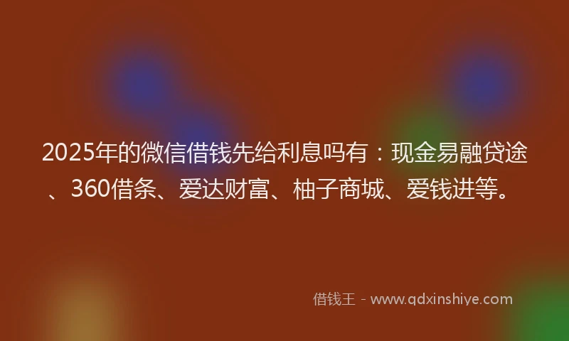2025年的微信借钱先给利息吗有：现金易融贷途、360借条、爱达财富、柚子商城、爱钱进等。