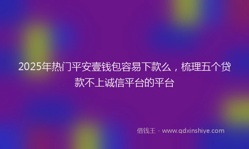 2025年热门平安壹钱包容易下款么，梳理五个贷款不上诚信平台的平台
