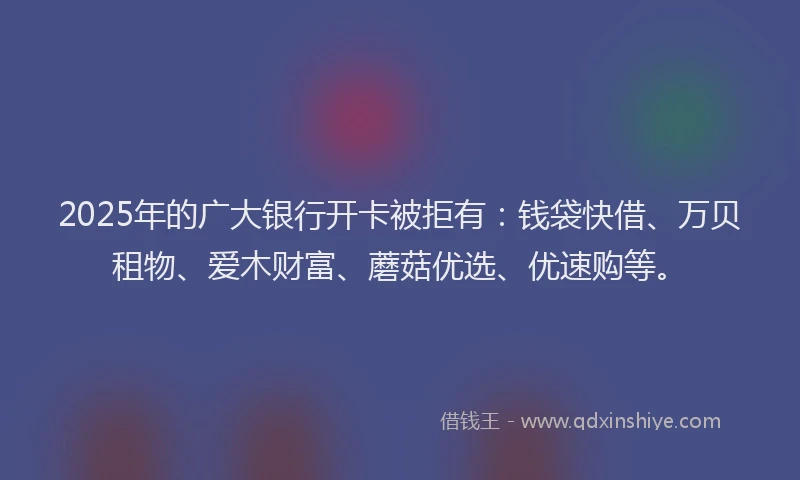 2025年的广大银行开卡被拒有：钱袋快借、万贝租物、爱木财富、蘑菇优选、优速购等。