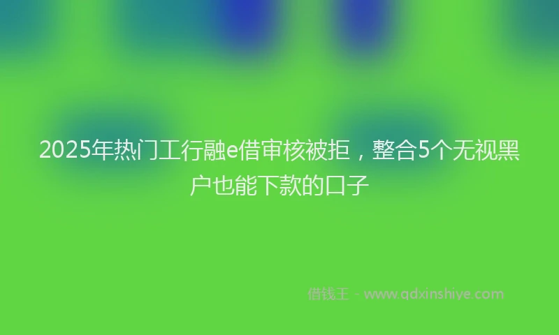 2025年热门工行融e借审核被拒，整合5个无视黑户也能下款的口子