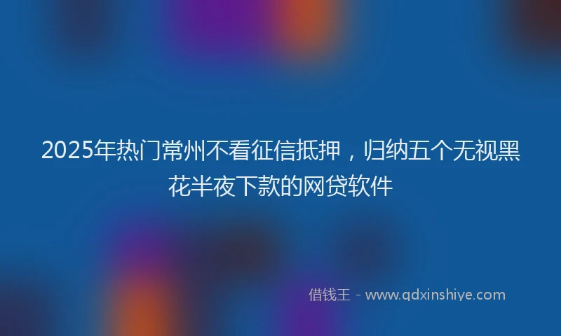 2025年热门常州不看征信抵押，归纳五个无视黑花半夜下款的网贷软件