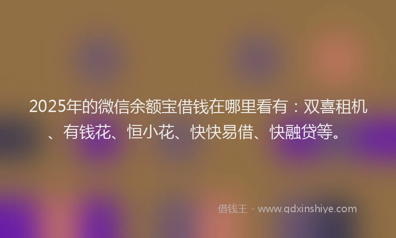 2025年的微信余额宝借钱在哪里看有：双喜租机、有钱花、恒小花、快快易借、快融贷等。