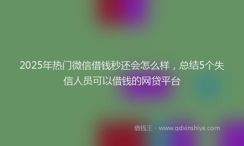 2025年热门微信借钱秒还会怎么样，总结5个失信人员可以借钱的网贷平台