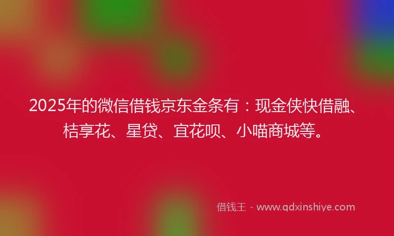 2025年的微信借钱京东金条有：现金侠快借融、桔享花、星贷、宜花呗、小喵商城等。